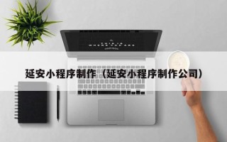 延边延安小程序制作（延安小程序制作公司）