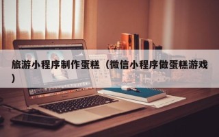 延边旅游小程序制作蛋糕（微信小程序做蛋糕游戏）